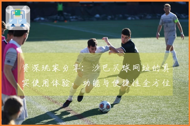 资深玩家分享：沙巴买球网址的真实使用体验，功能与便捷性全方位解读