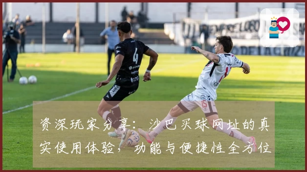 资深玩家分享：沙巴买球网址的真实使用体验，功能与便捷性全方位解读