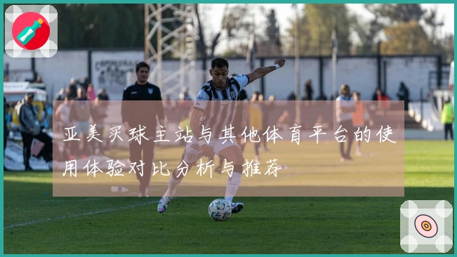 亚美买球主站与其他体育平台的使用体验对比分析与推荐