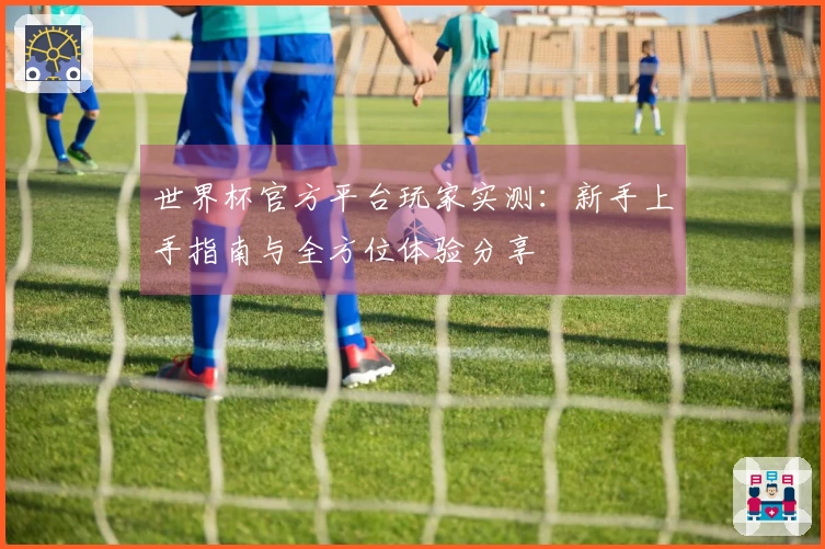 世界杯官方平台玩家实测：新手上手指南与全方位体验分享