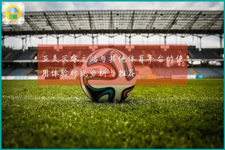 亚美买球主站与其他体育平台的使用体验对比分析与推荐